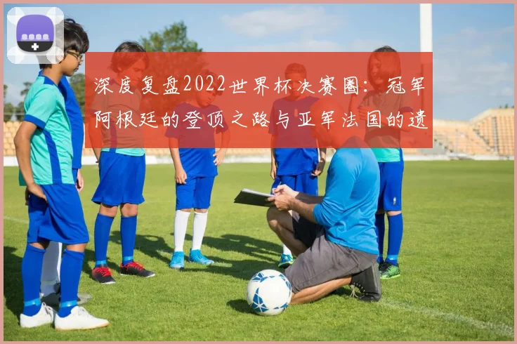 深度复盘2022世界杯决赛圈：冠军阿根廷的登顶之路与亚军法国的遗憾