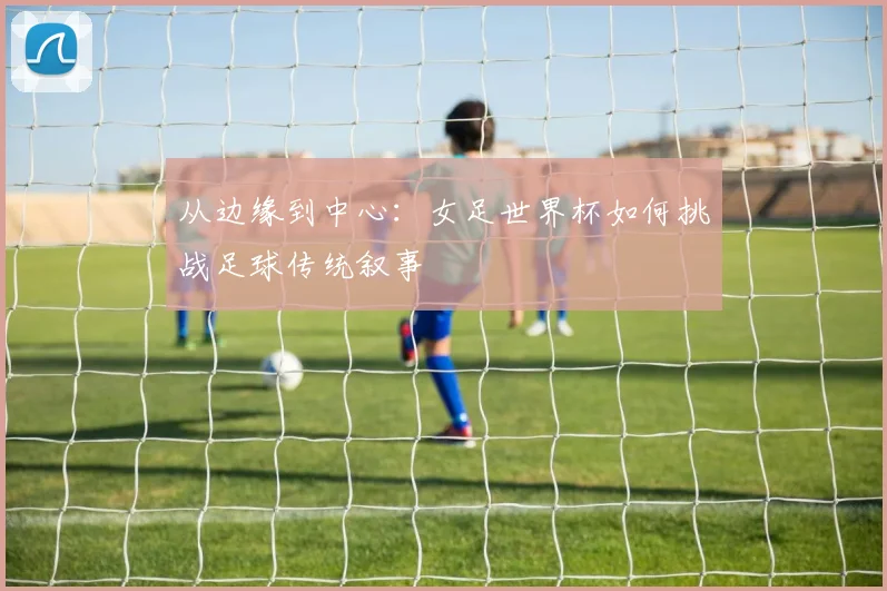 从边缘到中心：女足世界杯如何挑战足球传统叙事