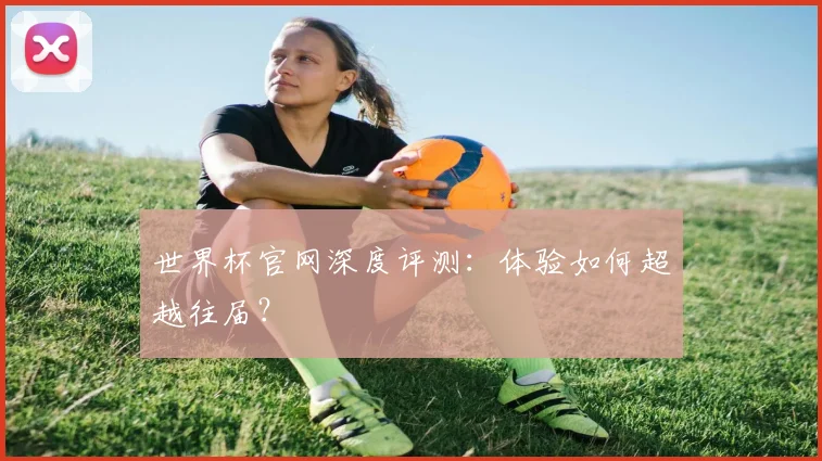 世界杯官网深度评测：体验如何超越往届？