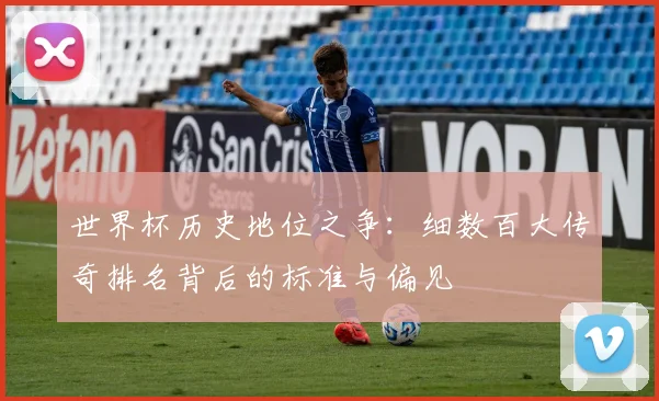 世界杯历史地位之争:细数百大传奇排名背后的标准与偏见