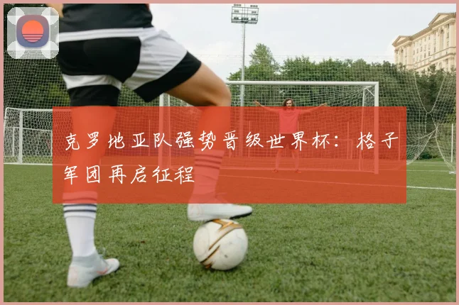 克罗地亚队强势晋级世界杯：格子军团再启征程