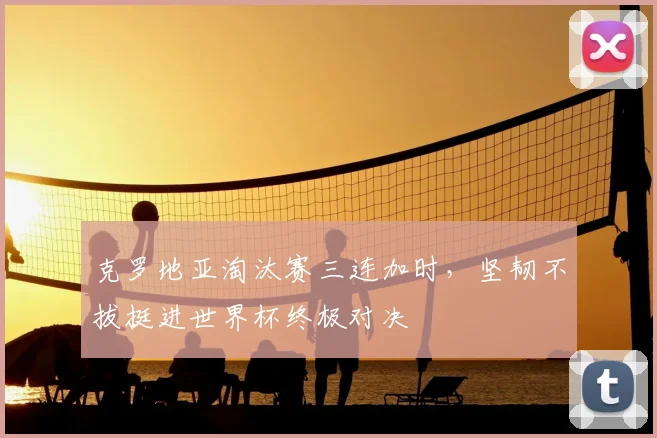 克罗地亚淘汰赛三连加时，坚韧不拔挺进世界杯终极对决