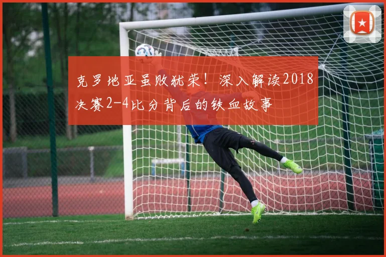 克罗地亚虽败犹荣！深入解读2018决赛2-4比分背后的铁血故事