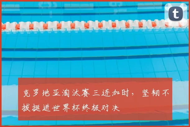 克罗地亚淘汰赛三连加时，坚韧不拔挺进世界杯终极对决