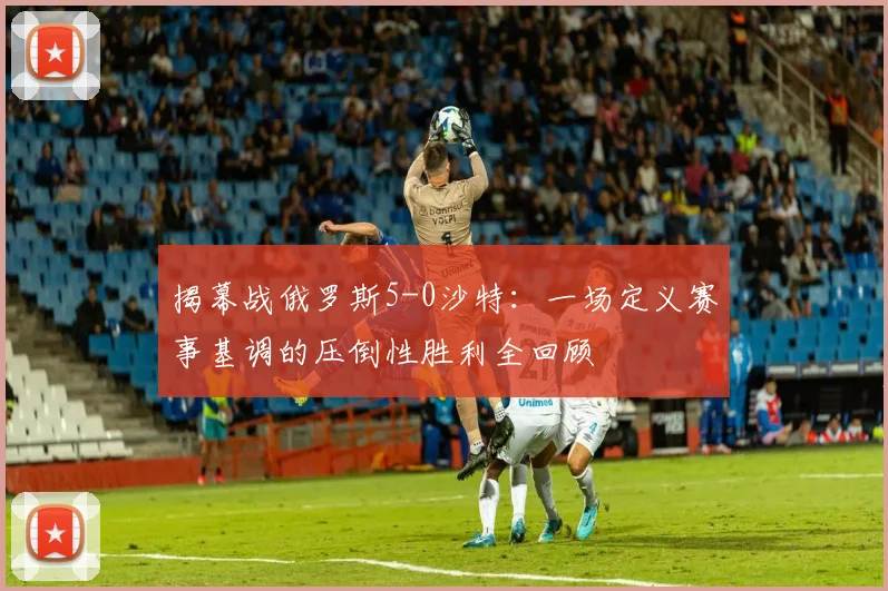 揭幕战俄罗斯5-0沙特：一场定义赛事基调的压倒性胜利全回顾