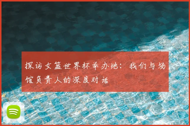 探访女篮世界杯举办地：我们与场馆负责人的深度对话