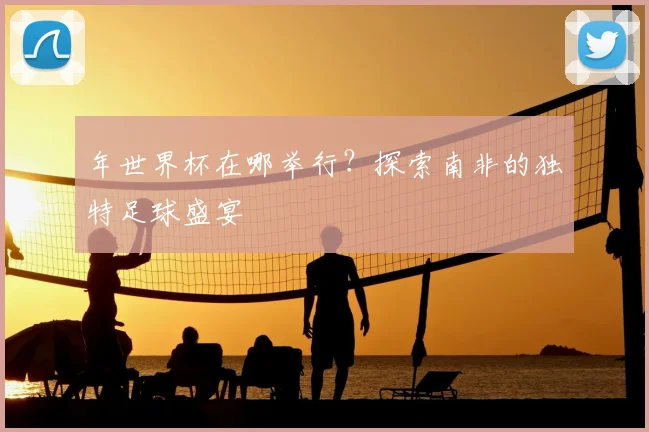 年世界杯在哪举行？探索南非的独特足球盛宴