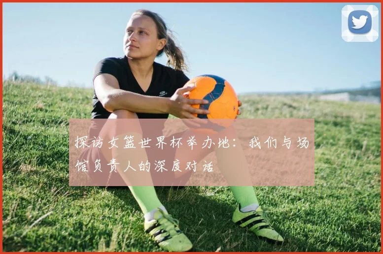 探访女篮世界杯举办地：我们与场馆负责人的深度对话